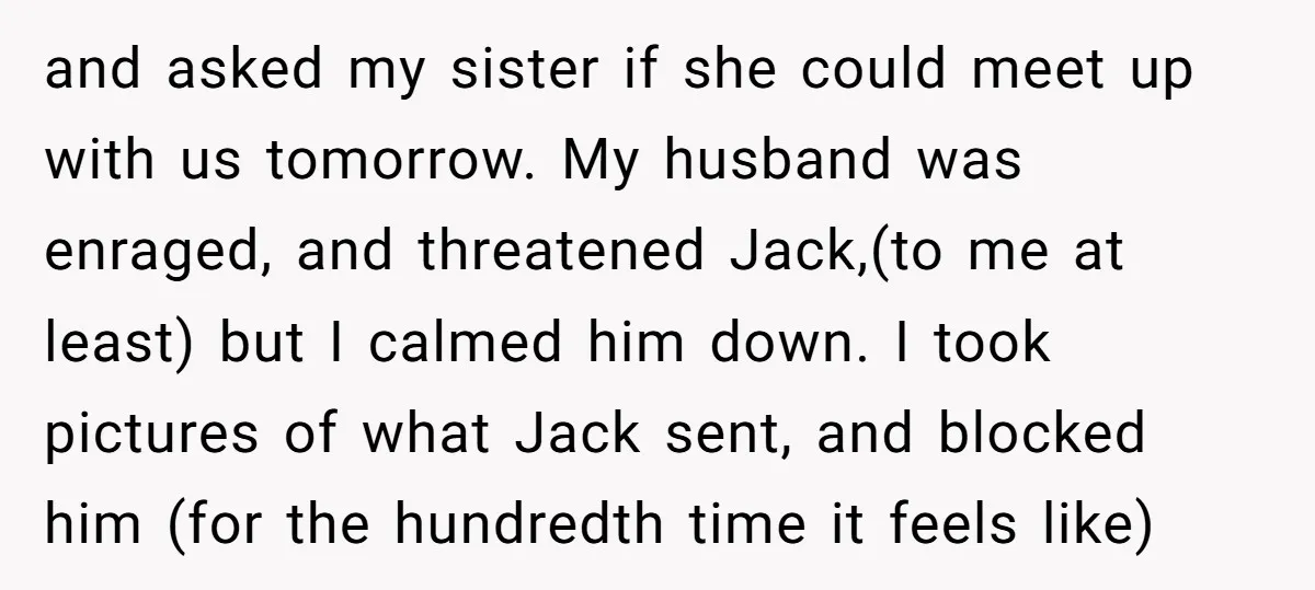 and asked my sister if she could meet up with us tomorrow. My husband was enraged, and threatened Jack,(to me at least) but I calmed him down. I took pictures...