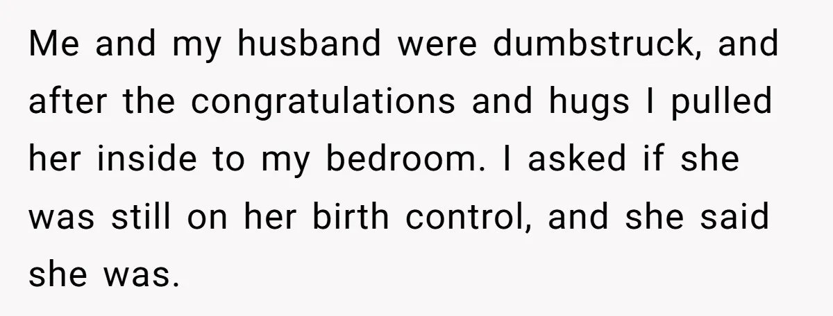 Me and my husband were dumbstruck, and after the congratulations and hugs I pulled her inside to my bedroom. I asked if she was still on her birth control, and...