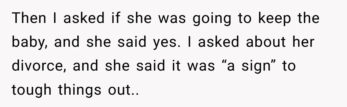Then I asked if she was going to keep the baby, and she said yes. I asked about her divorce, and she said it was “a sign” to tough things...