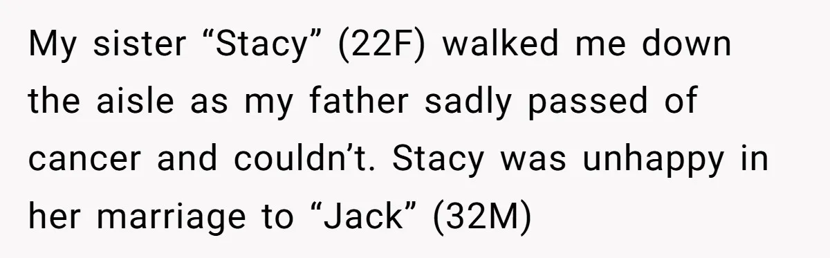 My sister “Stacy” (22F) walked me down the aisle as my father sadly passed of cancer and couldn’t. Stacy was unhappy in her marriage to “Jack” (32M)