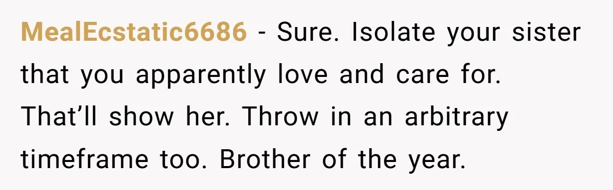 MealEcstatic6686 − Sure. Isolate your sister that you apparently love and care for. That’ll show her. Throw in an arbitrary timeframe too. Brother of the year.
