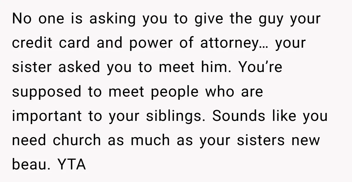 No one is asking you to give the guy your credit card and power of attorney… your sister asked you to meet him. You’re supposed to meet people who are...
