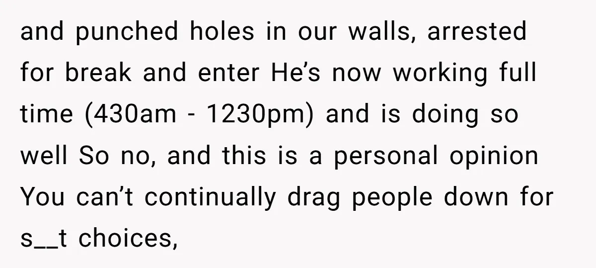 and punched holes in our walls, arrested for break and enter He’s now working full time (430am - 1230pm) and is doing so well So no, and this is a...