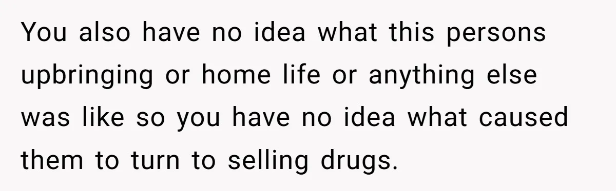 You also have no idea what this persons upbringing or home life or anything else was like so you have no idea what caused them to turn to selling drugs.
