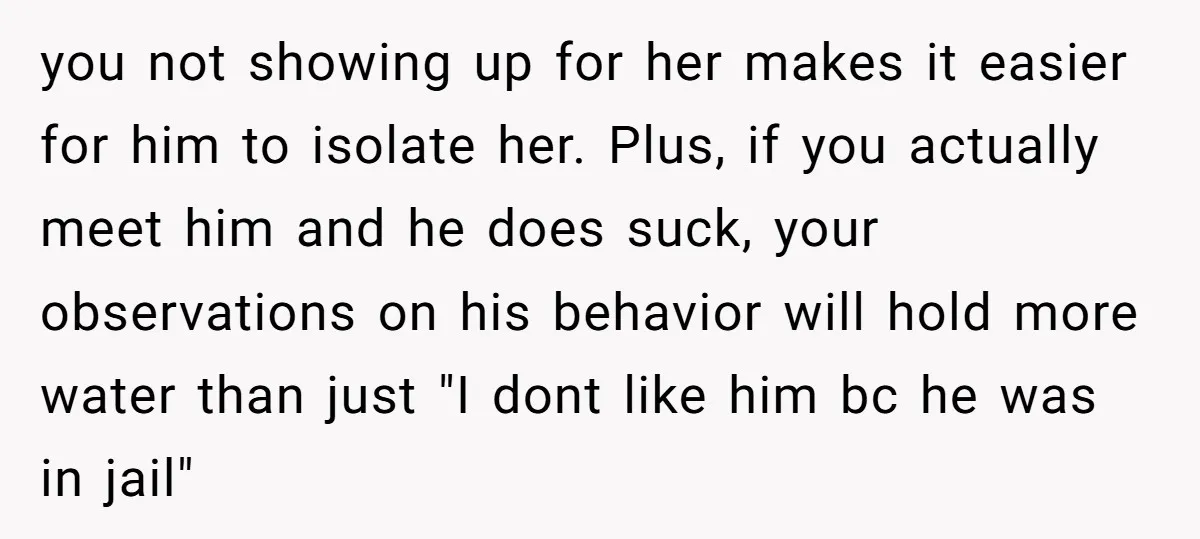 you not showing up for her makes it easier for him to isolate her. Plus, if you actually meet him and he does suck, your observations on his behavior will...
