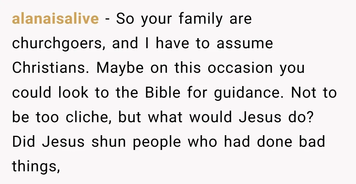 alanaisalive − So your family are churchgoers, and I have to assume Christians. Maybe on this occasion you could look to the Bible for guidance. Not to be too cliche,...
