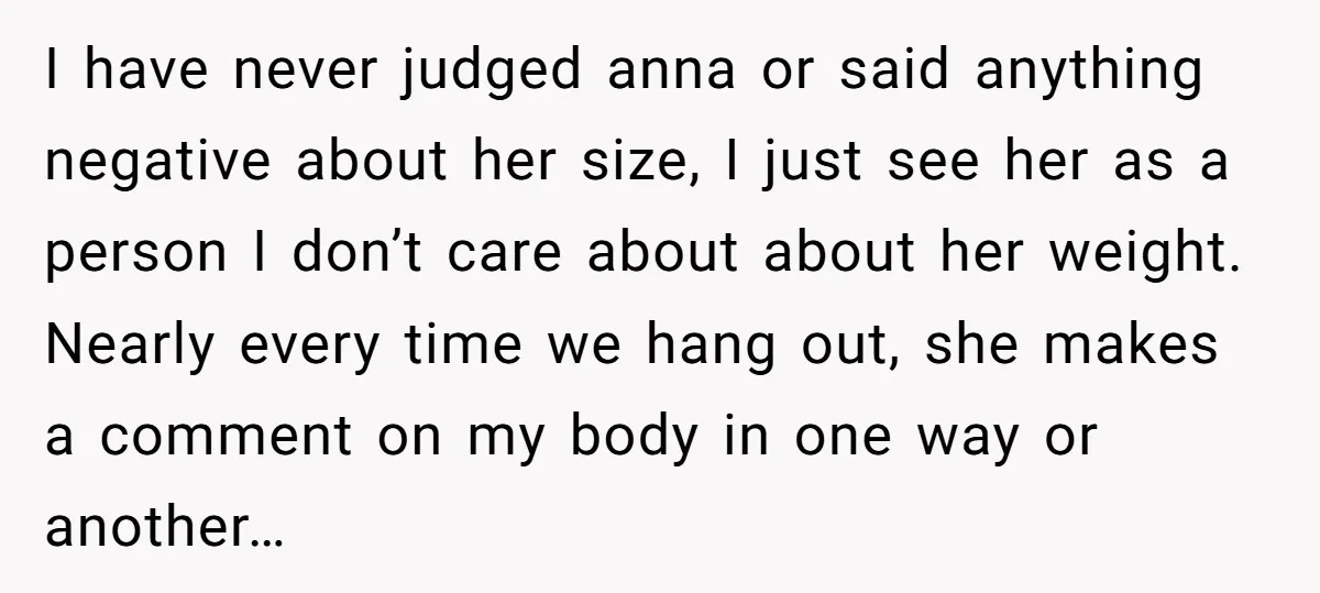 I have never judged anna or said anything negative about her size, I just see her as a person I don’t care about about her weight. Nearly every time we...