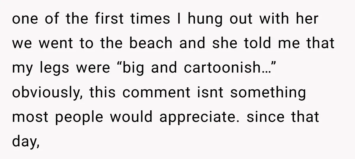 one of the first times I hung out with her we went to the beach and she told me that my legs were “big and cartoonish…” obviously, this comment isnt...