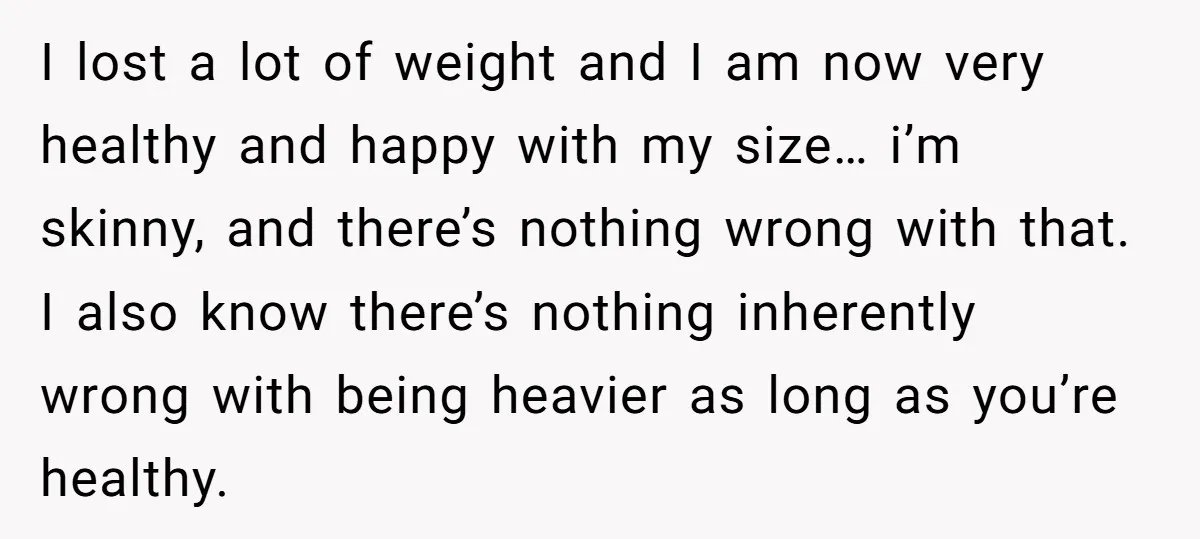 I lost a lot of weight and I am now very healthy and happy with my size… i’m skinny, and there’s nothing wrong with that. I also know there’s nothing...