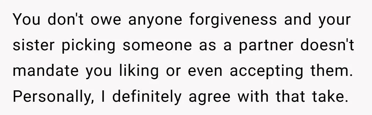 You don't owe anyone forgiveness and your sister picking someone as a partner doesn't mandate you liking or even accepting them. Personally, I definitely agree with that take.