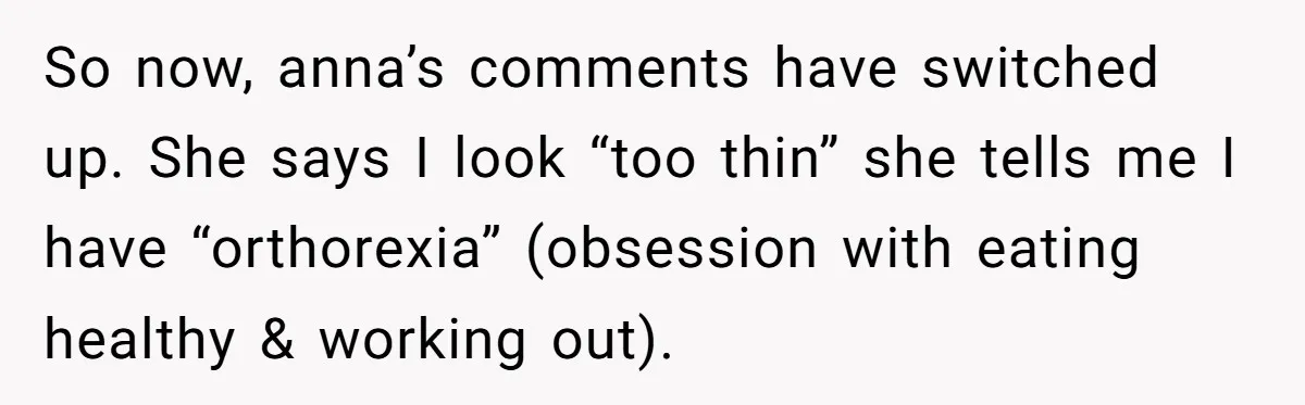 So now, anna’s comments have switched up. She says I look “too thin” she tells me I have “orthorexia” (obsession with eating healthy & working out).