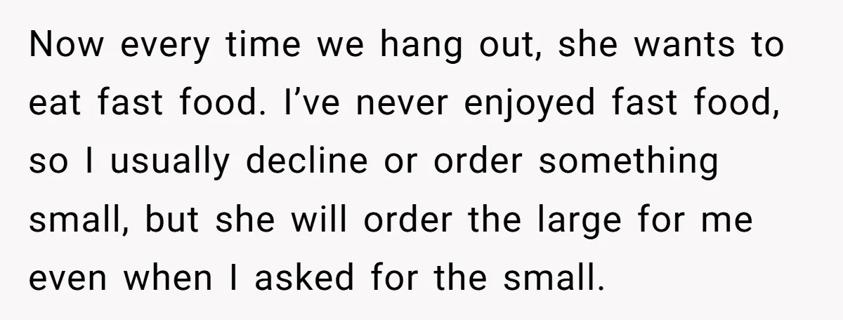 Now every time we hang out, she wants to eat fast food. I’ve never enjoyed fast food, so I usually decline or order something small, but she will order the...