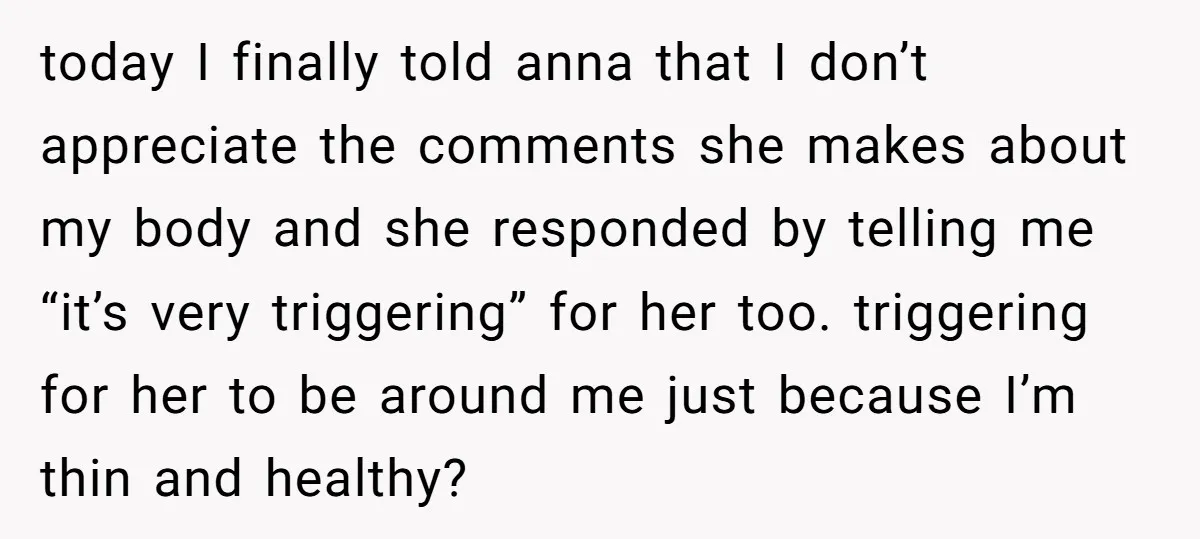 today I finally told anna that I don’t appreciate the comments she makes about my body and she responded by telling me “it’s very triggering” for her too. triggering for...