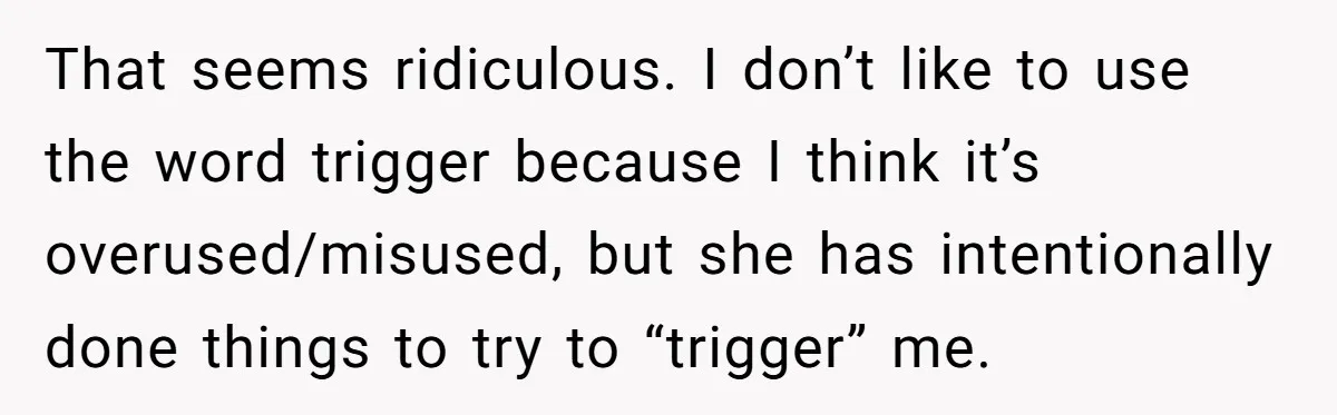 That seems ridiculous. I don’t like to use the word trigger because I think it’s overused/misused, but she has intentionally done things to try to “trigger” me.