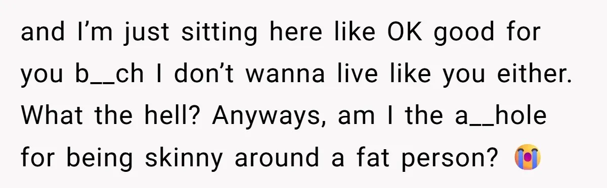 and I’m just sitting here like OK good for you b__ch I don’t wanna live like you either. What the hell? Anyways, am I the a__hole for being skinny around...