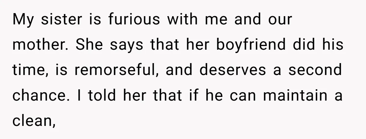 My sister is furious with me and our mother. She says that her boyfriend did his time, is remorseful, and deserves a second chance. I told her that if he...