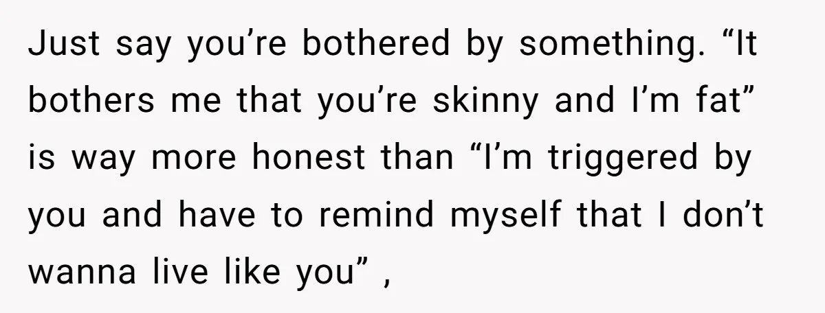 Just say you’re bothered by something. “It bothers me that you’re skinny and I’m fat” is way more honest than “I’m triggered by you and have to remind myself that...
