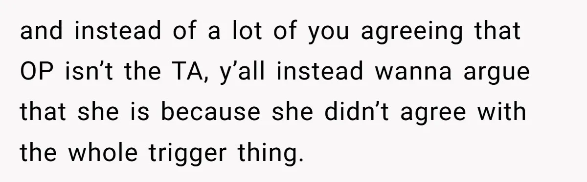 and instead of a lot of you agreeing that OP isn’t the TA, y’all instead wanna argue that she is because she didn’t agree with the whole trigger thing.