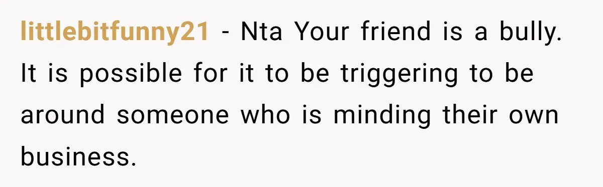 littlebitfunny21 − Nta Your friend is a bully. It is possible for it to be triggering to be around someone who is minding their own business.
