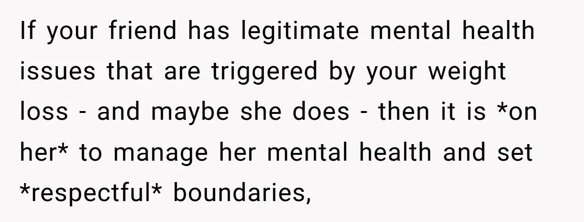If your friend has legitimate mental health issues that are triggered by your weight loss - and maybe she does - then it is *on her* to manage her mental...
