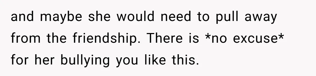 and maybe she would need to pull away from the friendship. There is *no excuse* for her bullying you like this.