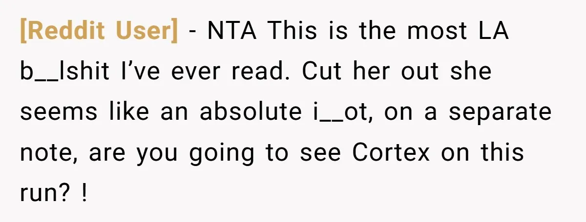 [Reddit User] − NTA This is the most LA b__lshit I’ve ever read. Cut her out she seems like an absolute i__ot, on a separate note, are you going to...