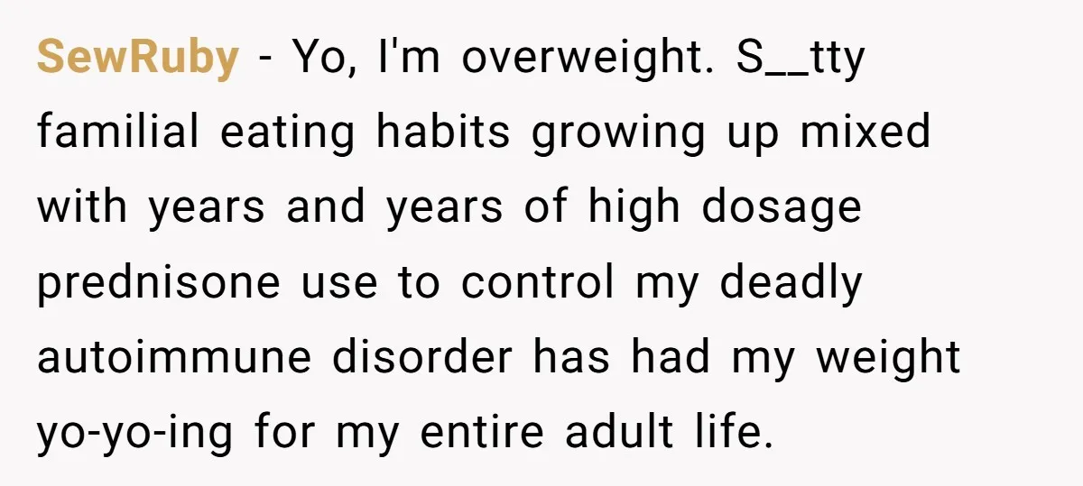 SewRuby − Yo, I'm overweight. S__tty familial eating habits growing up mixed with years and years of high dosage prednisone use to control my deadly autoimmune disorder has had my...