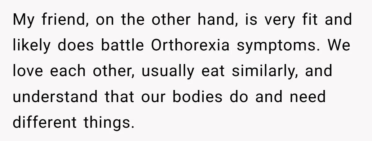 My friend, on the other hand, is very fit and likely does battle Orthorexia symptoms. We love each other, usually eat similarly, and understand that our bodies do and need...