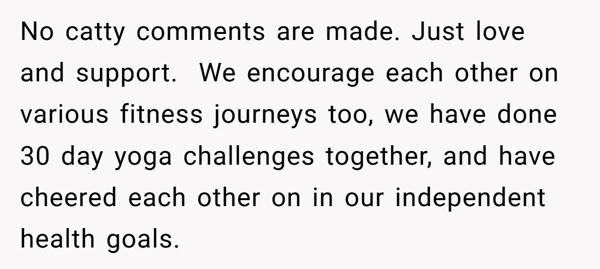 No catty comments are made. Just love and support. We encourage each other on various fitness journeys too, we have done 30 day yoga challenges together, and have cheered each...