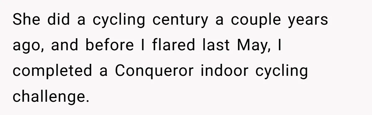 She did a cycling century a couple years ago, and before I flared last May, I completed a Conqueror indoor cycling challenge.