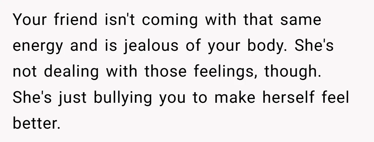 Your friend isn't coming with that same energy and is jealous of your body. She's not dealing with those feelings, though. She's just bullying you to make herself feel better.