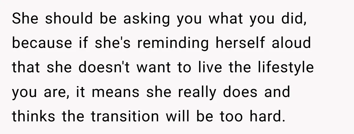 She should be asking you what you did, because if she's reminding herself aloud that she doesn't want to live the lifestyle you are, it means she really does and...