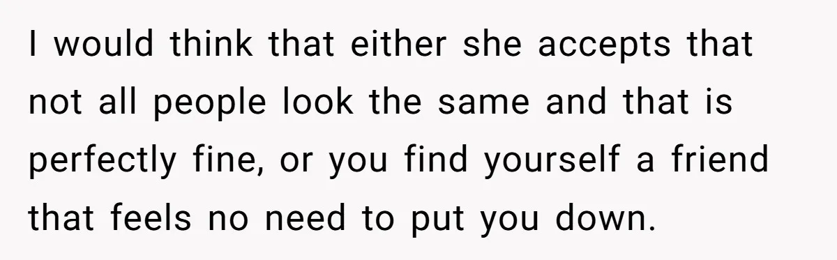 I would think that either she accepts that not all people look the same and that is perfectly fine, or you find yourself a friend that feels no need to...