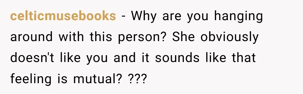 celticmusebooks − Why are you hanging around with this person? She obviously doesn't like you and it sounds like that feeling is mutual? ???