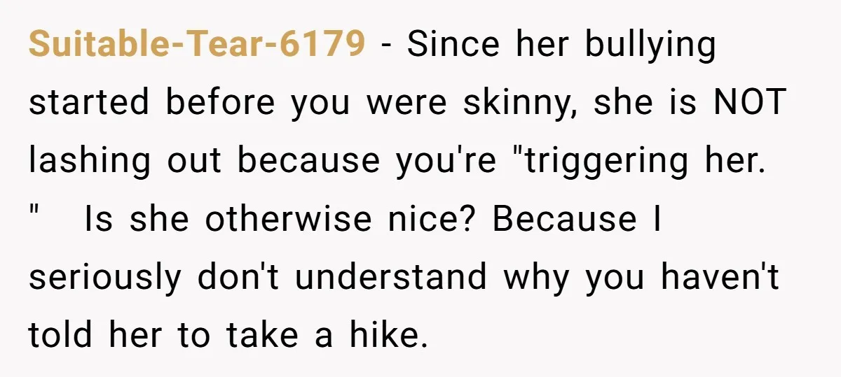 Suitable-Tear-6179 − Since her bullying started before you were skinny, she is NOT lashing out because you're "triggering her. " Is she otherwise nice? Because I seriously don't understand why...