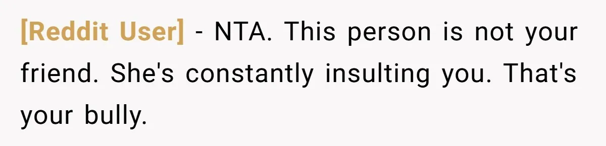 [Reddit User] − NTA. This person is not your friend. She's constantly insulting you. That's your bully.