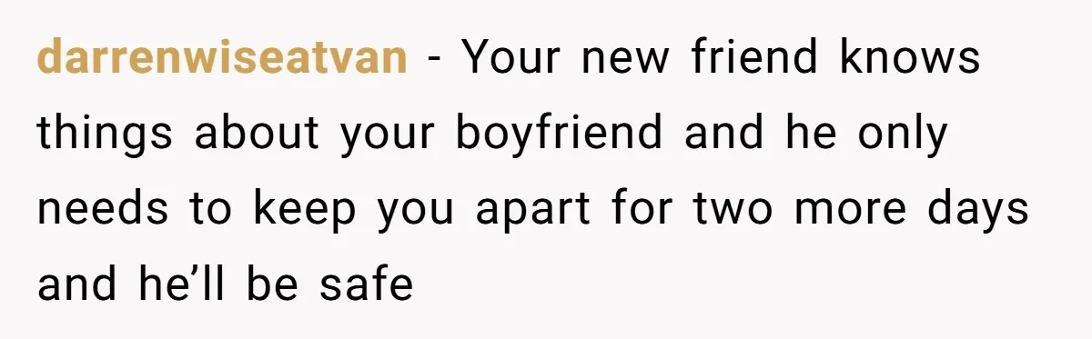 darrenwiseatvan − Your new friend knows things about your boyfriend and he only needs to keep you apart for two more days and he’ll be safe