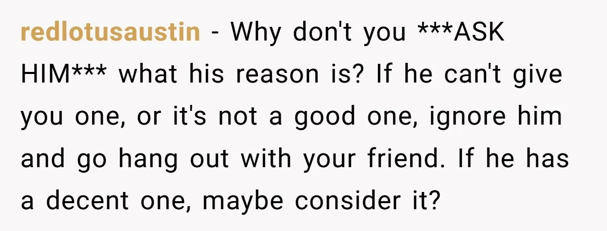 redlotusaustin − Why don't you ***ASK HIM*** what his reason is? If he can't give you one, or it's not a good one, ignore him and go hang out with...