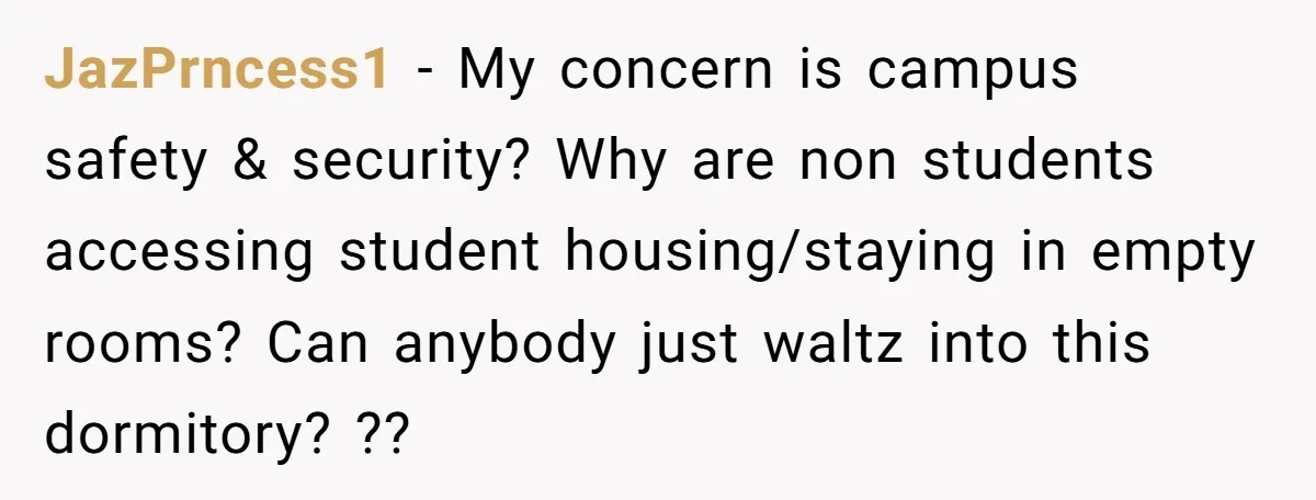 JazPrncess1 − My concern is campus safety & security? Why are non students accessing student housing/staying in empty rooms? Can anybody just waltz into this dormitory? ??