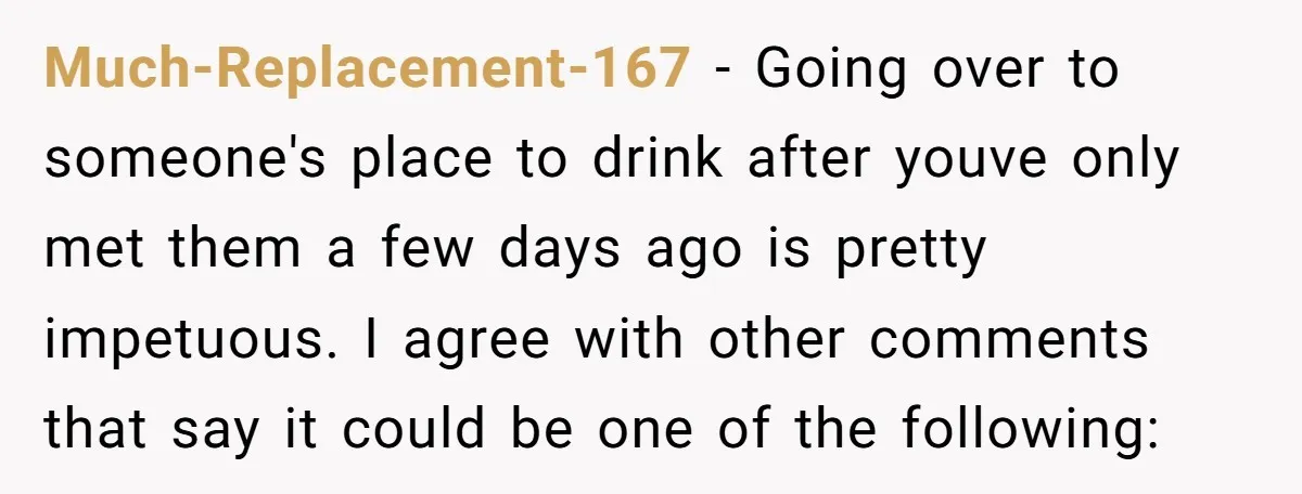 Much-Replacement-167 − Going over to someone's place to drink after youve only met them a few days ago is pretty impetuous. I agree with other comments that say it could...