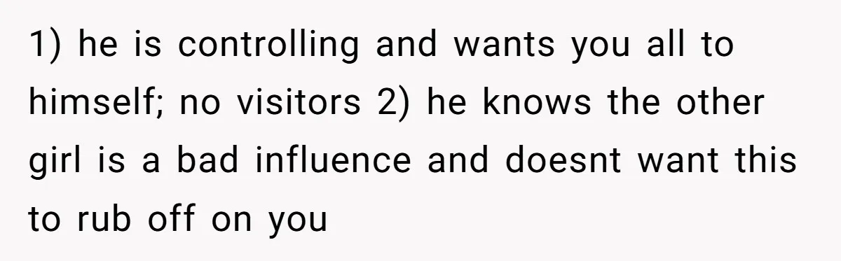1) he is controlling and wants you all to himself; no visitors 2) he knows the other girl is a bad influence and doesnt want this to rub off on...