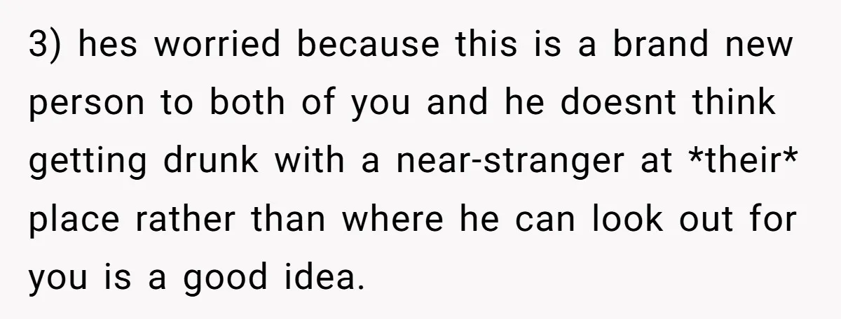 3) hes worried because this is a brand new person to both of you and he doesnt think getting drunk with a near-stranger at *their* place rather than where he...