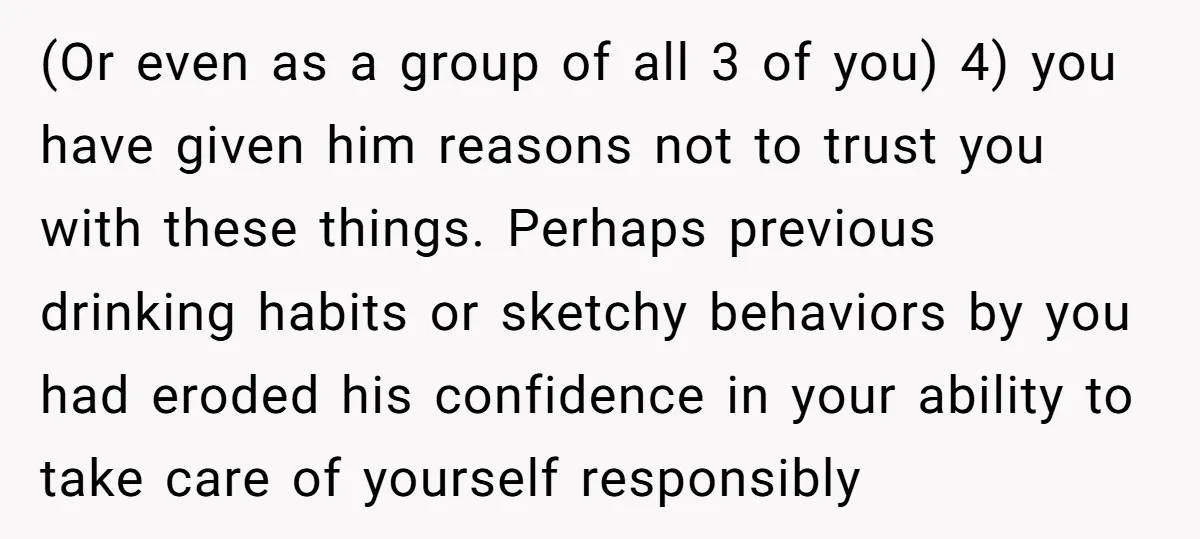 (Or even as a group of all 3 of you) 4) you have given him reasons not to trust you with these things. Perhaps previous drinking habits or sketchy behaviors...