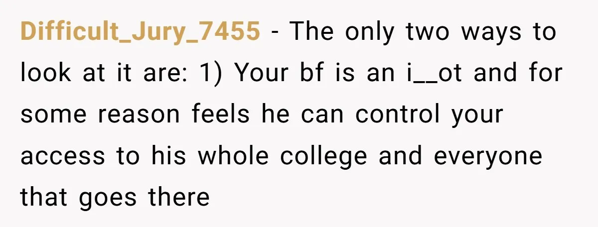 Difficult_Jury_7455 − The only two ways to look at it are: 1) Your bf is an i__ot and for some reason feels he can control your access to his whole...