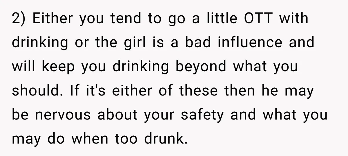 2) Either you tend to go a little OTT with drinking or the girl is a bad influence and will keep you drinking beyond what you should. If it's either...