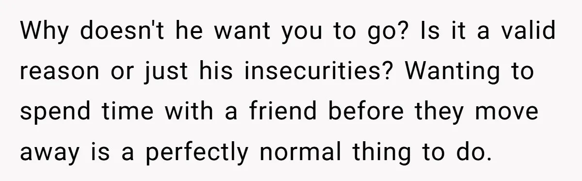 Why doesn't he want you to go? Is it a valid reason or just his insecurities? Wanting to spend time with a friend before they move away is a perfectly...