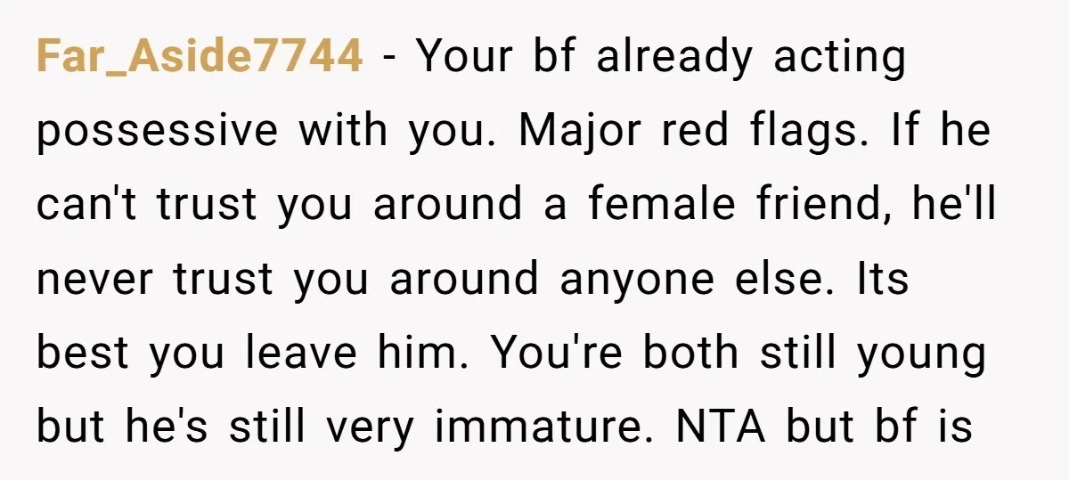 Far_Aside7744 − Your bf already acting possessive with you. Major red flags. If he can't trust you around a female friend, he'll never trust you around anyone else. Its best...