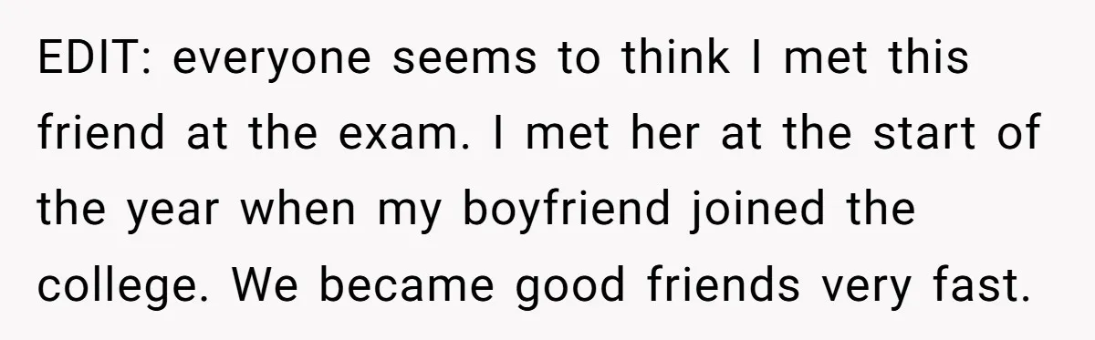 EDIT: everyone seems to think I met this friend at the exam. I met her at the start of the year when my boyfriend joined the college. We became good...
