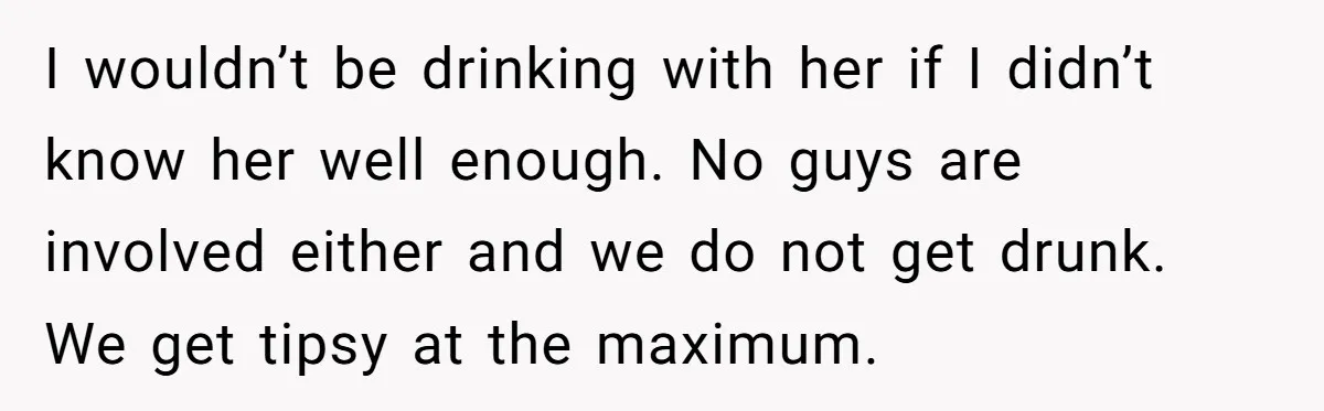 I wouldn’t be drinking with her if I didn’t know her well enough. No guys are involved either and we do not get drunk. We get tipsy at the maximum.
