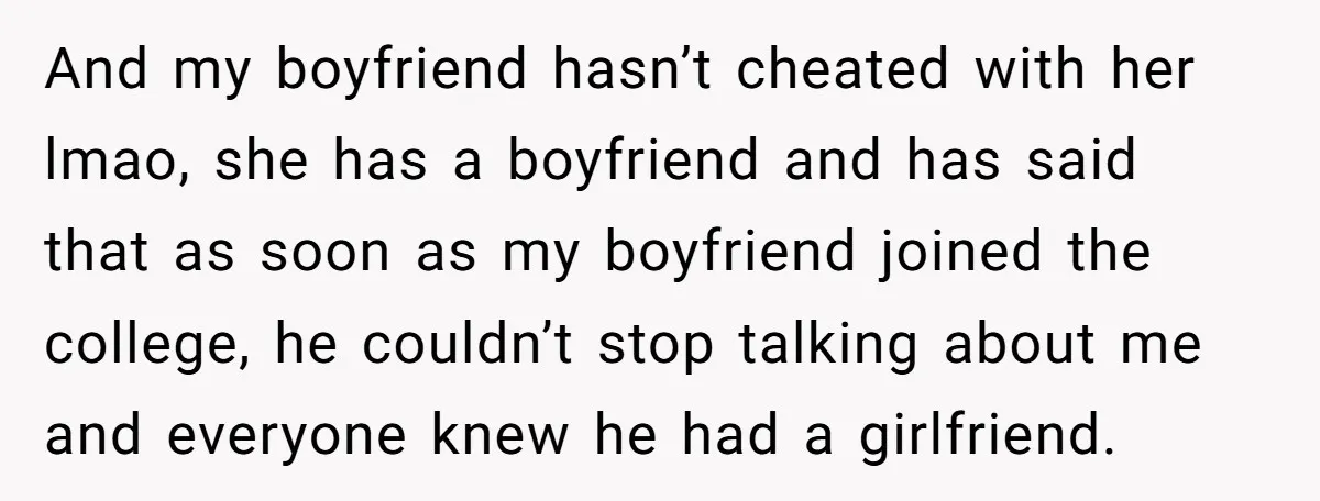 And my boyfriend hasn’t cheated with her lmao, she has a boyfriend and has said that as soon as my boyfriend joined the college, he couldn’t stop talking about me...